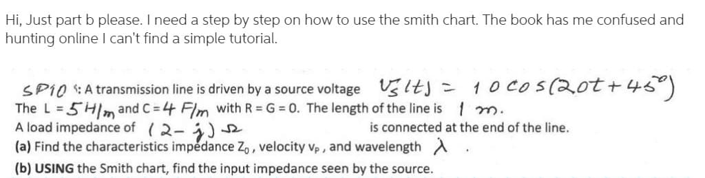 Hi, Just part b please. I need a step by step on how to use the smith chart. The book has me confused and
hunting online I can't find a simple tutorial.
SP1O :A transmission line is driven by a source voltage Uslts = 1 O Cos(2ot +45)
The L = 5Hm and C = 4 Flm with R = G = 0. The length of the line is 1 m.
A load impedance of (2-)
(a) Find the characteristics impedance Z,, velocity vp , and wavelength A
is connected at the end of the line.
(b) USING the Smith chart, find the input impedance seen by the source.
