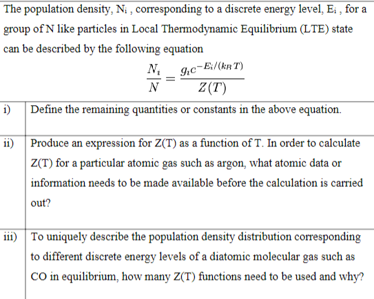 The population density, Ni, corresponding to a discrete energy level, E₁, for a
group of N like particles in Local Thermodynamic Equilibrium (LTE) state
can be described by the following equation
N₂ 9₁c-Ei/(KRT)
Z(T)
N
i) Define the remaining quantities or constants in the above equation.
ii)
=
Produce an expression for Z(T) as a function of T. In order to calculate
Z(T) for a particular atomic gas such as argon, what atomic data or
information needs to be made available before the calculation is carried
out?
iii) To uniquely describe the population density distribution corresponding
to different discrete energy levels of a diatomic molecular gas such as
CO in equilibrium, how many Z(T) functions need to be used and why?