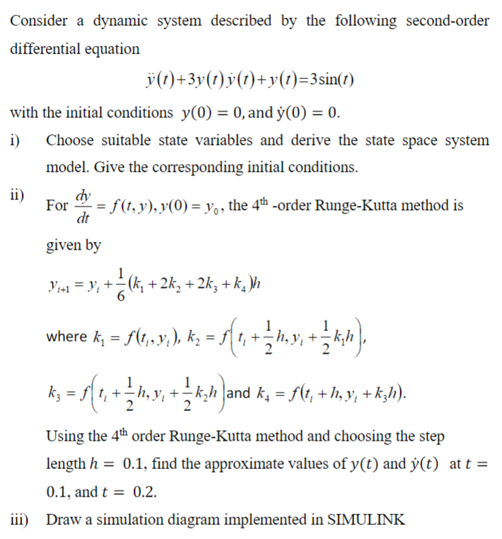 Consider a dynamic system described by the following second-order
differential equation
ÿ(t)+3y(t)y(t)+y(t)=3sin(t)
with the initial conditions y(0) = 0, and y(0) = 0.
i)
Choose suitable state variables and derive the state space system
model. Give the corresponding initial conditions.
ii)
iii)
dy
- = f (†, y), y(0) = yº, the 4th -order Runge-Kutta method is
dt
given by
Yis₁ = Y; + − (k₁ + 2k₂ + 2kz+ k₂]h
where k; = S(1,3);), k₂ = f( 1, + ½ h,y), + ½ k;h),
k; = f[ t, + ½ h, y, + — k;h)and k₂ = f(t, +h;y, +k;h).
Using the 4th order Runge-Kutta method and choosing the step
length h = 0.1, find the approximate values of y(t) and y(t) at t =
0.1, and t = 0.2.
Draw a simulation diagram implemented in SIMULINK
For