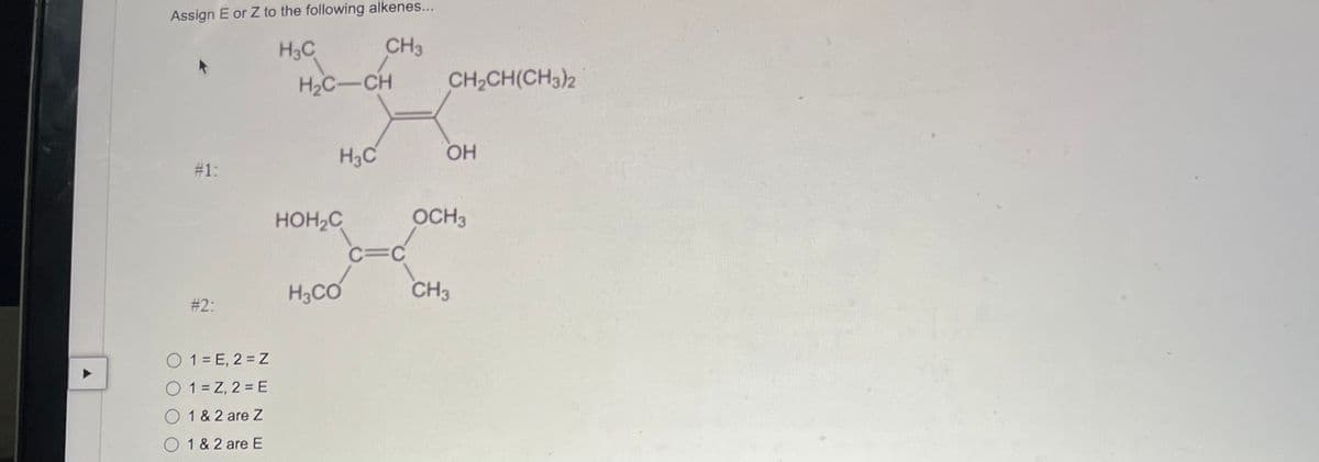 A
Assign E or Z to the following alkenes...
H3C
CH3
# 1:
#2:
( 1 = E, 2 = 2
( 1 = Z, 2 = E
O 1 & 2 are Z
O1 & 2 are E
H2C-CH
HOH C
Н.С
H3CO
C=C
CH₂CH(CH3)2
ОН
OCH 3
CH3