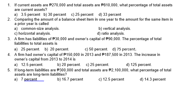 1. If current assets are P270,000 and total assets are P810,000, what percentage of total assets
are current assets?
a) 3.5 percent b) 30 percent c) 25 percent d) 33 percent
2. Comparing the amount of a balance sheet item in one year to the amount for the same item in
a prior year is called
a) common-size analysis.
c) horizontal analysis.
3. A firm has liabilities of P30,000 and owner's capital of P90,000. The percentage of total
liabilities to total assets is
b) vertical analysis.
d) ratio analysis.
a) 25 percent. b) 20 percent.
4. A firm had owner's capital of P150,000 in 2013 and P187,500 in 2013. The increase in
owner's capital from 2013 to 2014 is
a) 12.5 percent.
5. If long-term liabilities are P300,000 and total assets are P2,100,000, what percentage of total
assets are long-term liabilities?
a) 7 percent
c) 50 percent. d) 75 percent.
b) 20 percent. c) 25 percent.
d) 125 percent.
b) 16.7 percent
c) 12.5 percent
d) 14.3 percent
