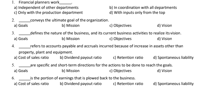 1. Financial planners work_
a) Independent of other departments
c) Only with the production department
b) In coordination with all departments
d) With inputs only from the top
2.
_conveys the ultimate goal of the organization.
b) Mission
c) Objectives
a) Goals
d) Vision
3.
_defines the nature of the business, and its current business activities to realize its vision.
a) Goals
b) Mission
c) Objectives
d) Vision
4.
_refers to accounts payable and accruals incurred because of increase in assets other than
property, plant and equipment.
a) Cost of sales ratio
b) Dividend payout ratio
c) Retention ratio
d) Spontaneous liability
5.
Lare specific and short-term directions for the actions to be done to reach the goals.
d) Vision
a) Goals
b) Mission
c) Objectives
6.
is the portion of earnings that is plowed back to the business.
b) Dividend payout ratio
a) Cost of sales ratio
c) Retention ratio
d) Spontaneous liability
