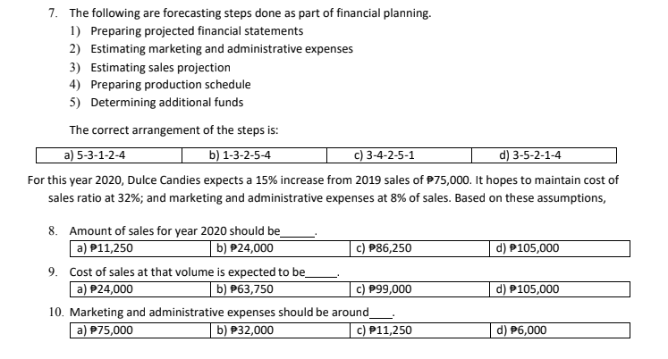 7. The following are forecasting steps done as part of financial planning.
1) Preparing projected financial statements
2) Estimating marketing and administrative expenses
3) Estimating sales projection
4) Preparing production schedule
5) Determining additional funds
The correct arrangement of the steps is:
a) 5-3-1-2-4
b) 1-3-2-5-4
c) 3-4-2-5-1
d) 3-5-2-1-4
For this year 2020, Dulce Candies expects a 15% increase from 2019 sales of P75,000. It hopes to maintain cost of
sales ratio at 32%; and marketing and administrative expenses at 8% of sales. Based on these assumptions,
8. Amount of sales for year 2020 should be
a) #11,250
b) P24,000
P86,250
d) P105,000
9. Cost of sales at that volume is expected to be
a) P24,000
|b) #63,750
c) P99,000
d) P105,000
10. Marketing and administrative expenses should be around
b) P32,000
a) P75,000
c) P11,250
P6,000
