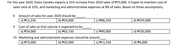 For this year 2020, Dulce Candies expects a 15% increase from 2019 sales of P75,000. It hopes to maintain cost of
sales ratio at 32%; and marketing and administrative expenses at 8% of sales. Based on these assumptions,
8. Amount of sales for year 2020 should be
a) P11,250
| b) P24,000
c) P86,250
d) P105,000
9. Cost of sales at that volume is expected to be
b) P63,750
a) P24,000
10. Marketing and administrative expenses should be around
P99,000
d) P105,000
a) P75,000
b) P32,000
P11,250
d) P6,000
