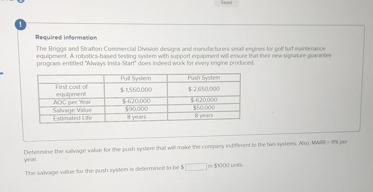 Required information
The Briggs and Stratton Commercial Division designs and manufacturers small engines for golf turf maintenance
equipment. A robotics-based testing system with support equipment will ensure that their new signature guarantee
program entitled "Always Insta-Start" does indeed work for every engine produced.
First cost of
equipment
AOC per Year
Salvage Value
Estimated Life
Pull System
$-1,550,000
$-620,000
$90,000
8 years
Saved
Push System
$-2,650,000
$-620,000
$50,000
8 years
Determine the salvage value for the push system that will make the company indifferent to the two systems. Also, MARR = 11% per
year.
The salvage value for the push system is determined to be $
in $1000 units.