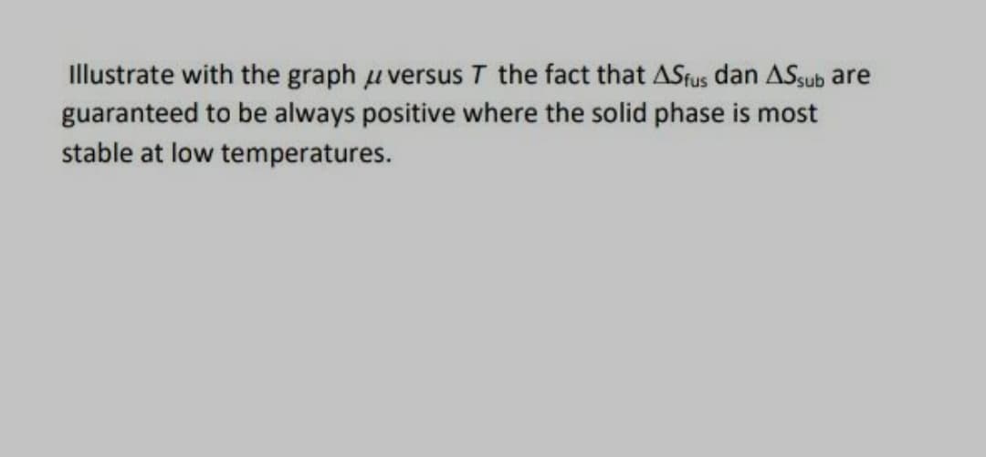 Illustrate with the graph uversus T the fact that ASfus dan ASsub are
guaranteed to be always positive where the solid phase is most
stable at low temperatures.
