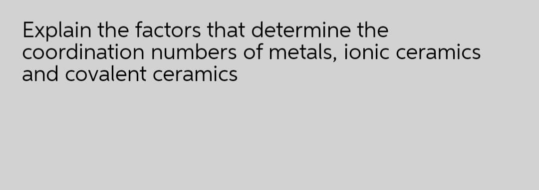 Explain the factors that determine the
coordination numbers of metals, ionic ceramics
and covalent ceramics
