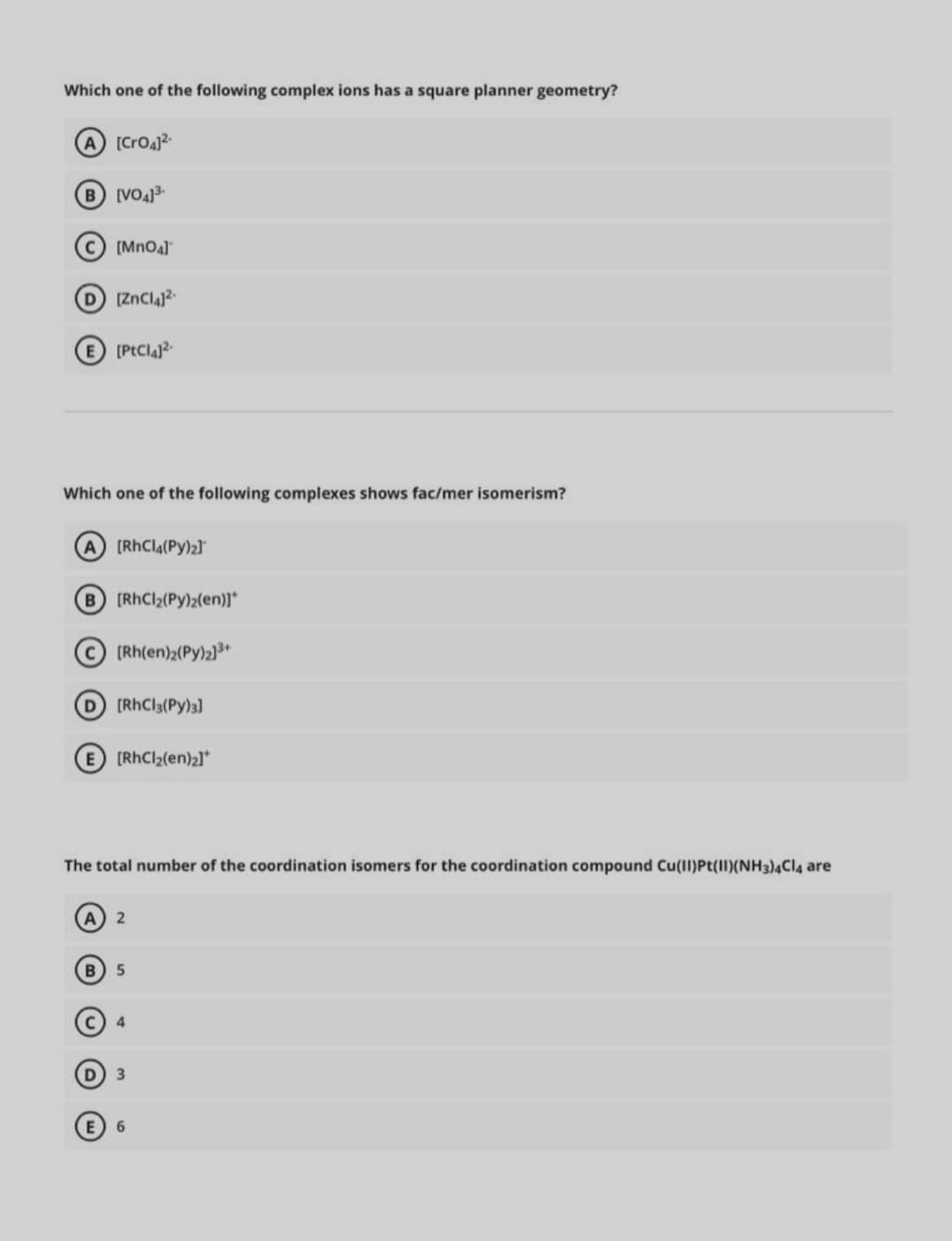 Which one of the following complex ions has a square planner geometry?
A [Croa
B VO3-
[MnOa]
D [ZnCla
[PtClaj?.
Which one of the following complexes shows fac/mer isomerism?
A (RhCla(Py)21
B [RhCl2(Py)2(en)]*
(Rh(en)2(Py)2]3*
D [RhCl3(Py)3)]
[RhCl2(en)21*
The total number of the coordination isomers for the coordination compound Cu(Il)Pt(II)(NH3)4CI4 are
A 2
B) 5
E) 6
