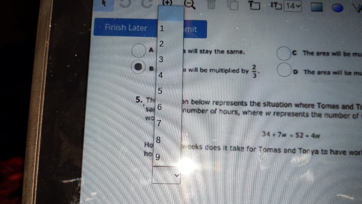 I 14
Finish Later
1
mit
will stay the same.
C The area will be mul
a will be multiplied by
D The area will be mu
5. Th
on below represents the situation where Tomas and To
Inumber of hours, where w represents the number of
34 7w 52-4w
8.
Ho
veeks coes t take for Tomas and Tonya to have wori
6.
3.
