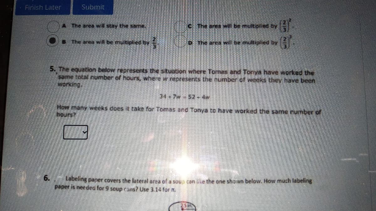 Finish Later
Submit
A The area will stay the same.
CThe area will be multiplied by
B The area wil be multiplied by
The area wl be multiplied by
5. The equation below reresents the situution where Tomas and Tonya have worked the
same total number of hours, where w nepresents the number of weeks they have been
werking,
How many weeks does it take for Tomas and Tonya to have worked the same rumber of
hours?
6.
Labeling paner covers the lateral area of a soun can ke the one sha/wn below. How much labeling
paper is needed for 9 soup cans? Use 3.14 for t.
25m
WIN WIN
