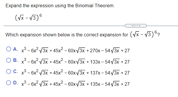 Expand the expression using the Binomial Theorem.
(Vx - V3)6
.....
Which expansion shown below is the correct expansion for (Vx - V3)°?
O A. x3 - 6x2 /3x + 45x2 – 60x/3x + 270x – 54 /3x +27
B. x3 - 6x2 /3x + 45x2 - 60xv3x + 133x – 54V3X + 27
O C. x3 - 6x2 3x + 45x2 - 60x/3x + 137x – 54 /3x + 27
O D. x3 - 6x2 3x + 45x2 – 60x/3x + 135x – 54 3x + 27
