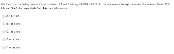 It is found that the boiling point of a binary solution of A and B with XA = 0.6589 is 88 °C. At this temperature the vapor pressure of pure A and B are 127.6
kPa and 50.60 kPa, respectively. Calculate the total pressure.
A. 117.3 kPa
B. 116.8 kPa
C. 118.0 kPa
D.0.717 kPa
E. 0.385 kPa