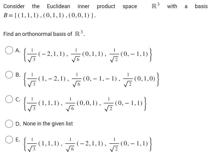 Consider the Euclidean inner product space
B={(1, 1, 1), (0, 1, 1), (0,0,1)}.
Find an orthonormal basis of R³.
OA.
{√(-2.1
(-2,1,1), Fo (0.1.1), (0.-1.1)}
E.
B.
OB (1.-2.1). (0,-1,-1)
ㅎ.. (0.1.0)}
OC.
{(1,1,1),(0,0,1),(0,−1,1)}
D. None in the given list
R3 with
{(1,1,1
,1)
(-2,1,1),(0,-1,1)}
a
basis