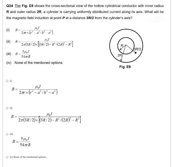 Q24 The Fig. E9 shows the cross-sectional view of the hollow cylindrical conductor with inner radius
R and outer radius 2R, a cylinder is carrying uniformly distributed current along its axis. What will be
the magnetic field induction at point P at a distance 3R/2 from the cylinder's axis?
(1)
(ii)
(1)
B =
5μ,I
54mm R
(iv) None of the mentioned options.
(iii) B=
B =
(ii)
B=
(iii)
B:
Hol
2mrx (²-a²/b²-a²)
27(3R/2)x(3R/2)-R² /(2R) - R²
B =
Hol
2mx²-a²1b²-a²)
моя
27(3R/2)×[(3R/2) – R² /(2R)²³ − R²]
-
5μ,1
54m R
(iv) None of the mentioned options.
2R
Fig. E9
3R/2