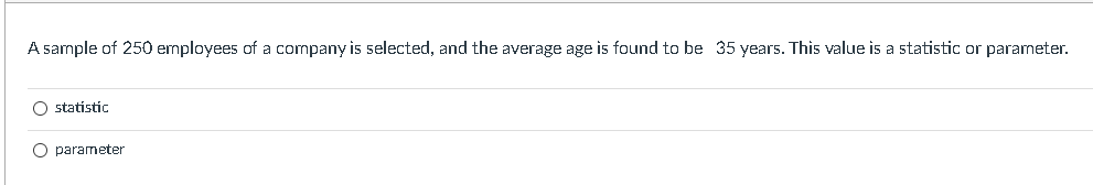 A sample of 250 employees of a company is selected, and the average age is found to be 35 years. This value is a statistic or parameter.
O statistic
O parameter
