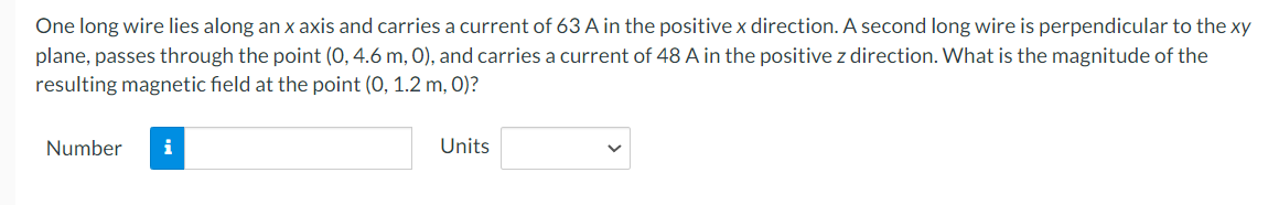 One long wire lies along an x axis and carries a current of 63 A in the positive x direction. A second long wire is perpendicular to the xy
plane, passes through the point (0, 4.6 m, 0), and carries a current of 48 A in the positive z direction. What is the magnitude of the
resulting magnetic field at the point (0, 1.2 m, 0)?
Number
i
Units
