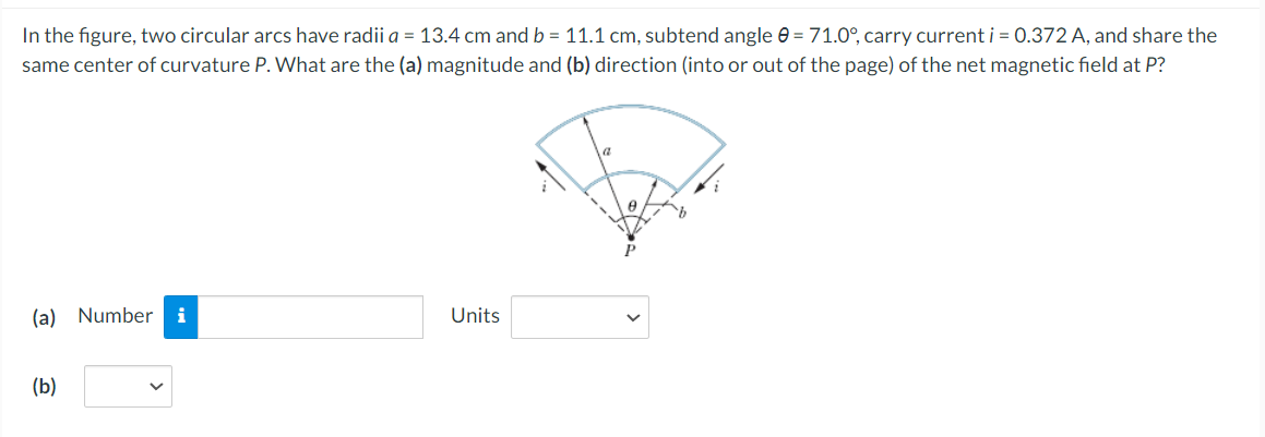 In the figure, two circular arcs have radii a = 13.4 cm and b = 11.1 cm, subtend angle 0 = 71.0°, carry current i = 0.372 A, and share the
same center of curvature P. What are the (a) magnitude and (b) direction (into or out of the page) of the net magnetic field at P?
(a) Number
i
Units
(b)
