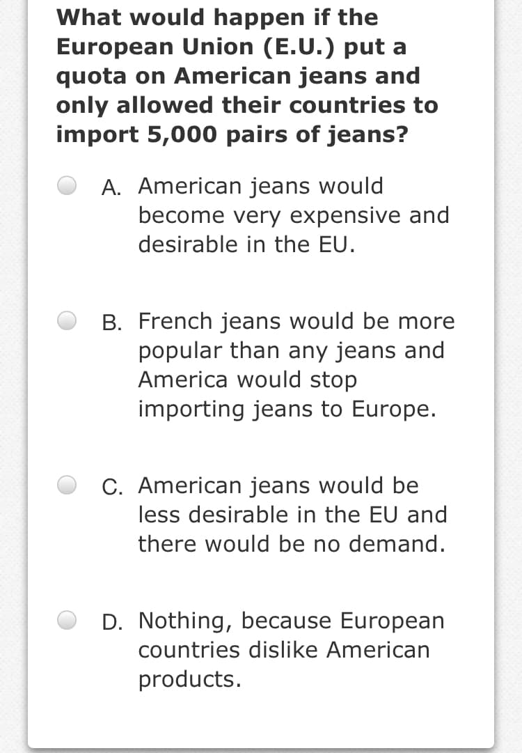 What would happen if the
European Union (E.U.) put a
quota on American jeans and
only allowed their countries to
import 5,000 pairs of jeans?
A. American jeans would
become very expensive and
desirable in the EU.
B. French jeans would be more
popular than any jeans and
America would stop
importing jeans to Europe.
C. American jeans would be
less desirable in the EU and
there would be no demand.
D. Nothing, because European
countries dislike American
products.
