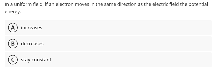 In a uniform field, if an electron moves in the same direction as the electric field the potential
energy:
A
increases
B
В
decreases
C)
stay constant
