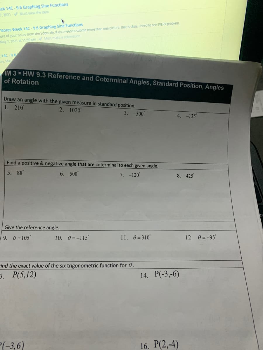 cek 14C - 9.6 Graphing Sine Functions
7,2021 Must view the item
Notes Week 14C - 9.6 Graphing Sine Functions
cure of your notes from the Edpuzzle. If you need to submit more than one picture, that is okay. I need to see EVERY problem.
May 7, 2021 at 11:59 pm Must make a submission
14C-9.6
ay, May
IM 3 HW 9.3 Reference and Coterminal Angles, Standard Position, Angles
of Rotation
Draw an angle with the given measure in standard position.
1. 210
2. 1020
3. -300°
4. -135
Find a positive & negative angle that are coterminal to each given angle.
5. 88°
6. 500"
7. -120
8. 425
er
Give the reference angle.
9. 0=105°
10. 0 =-115
11. 0 = 310°
12. 0 = -95°
Find the exact value of the six trigonometric function for 0.
3. Р(5,12)
14. P(-3,-6)
(-3,6)
16. P(2,-4)
