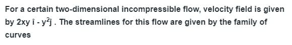 For a certain two-dimensional incompressible flow, velocity field is given
by 2xy î - y?j. The streamlines for this flow are given by the family of
curves
