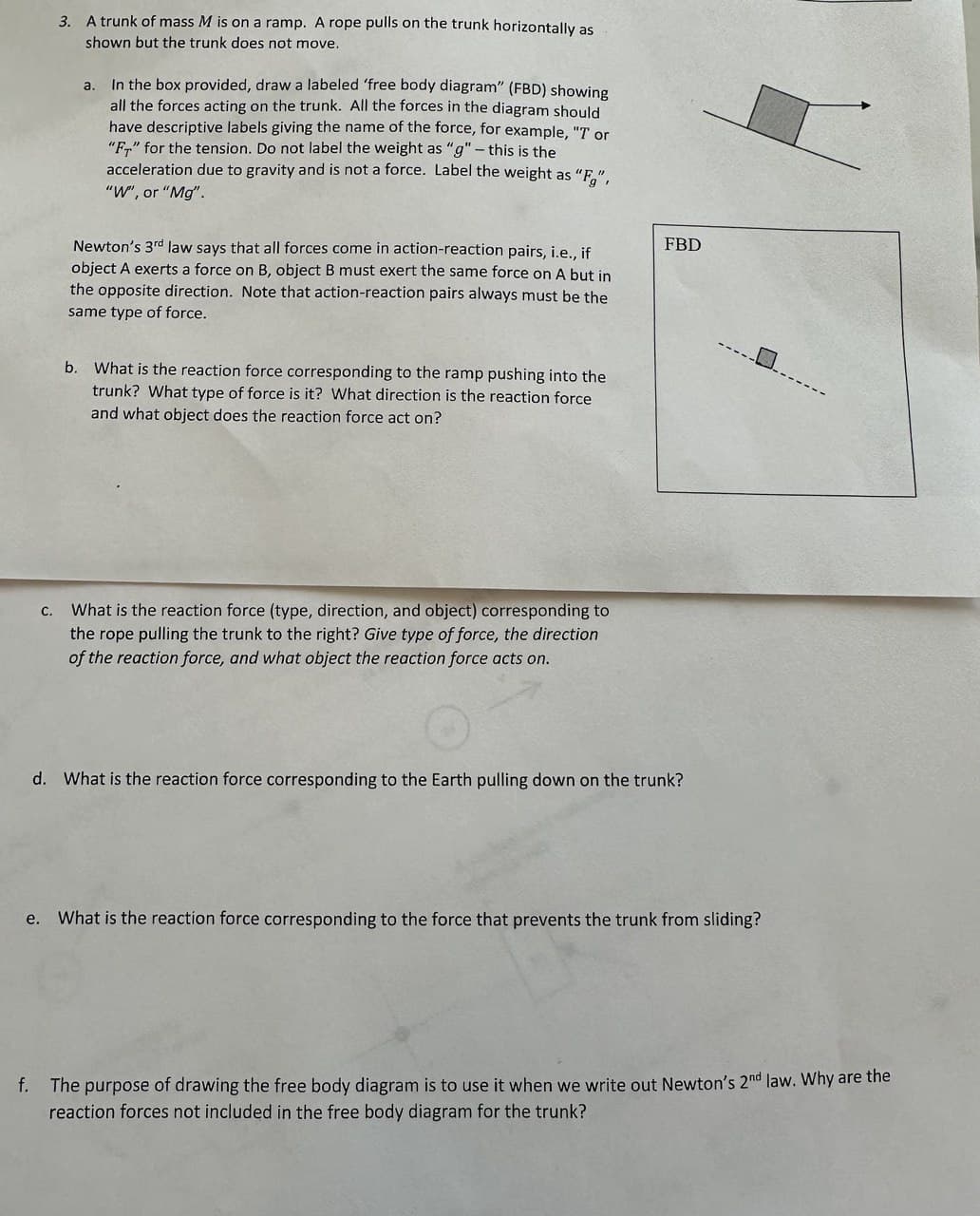 **Free Body Diagram and Newton’s Third Law of Motion**

**Problem Statement:**

3. A trunk of mass \( M \) is on a ramp. A rope pulls on the trunk horizontally as shown but the trunk does not move.
   - In the box provided, draw a labeled ‘free body diagram’ (FBD) showing all the forces acting on the trunk. All the forces in the diagram should have descriptive labels giving the name of the force, for example, “T” or “\( F_T \)” for the tension. Do not label the weight as “g” – this is the acceleration due to gravity and is not a force. Label the weight as “\( F_g \)”, “W”, or “\( Mg \)”.

*Newton's 3rd law* says that all forces come in action-reaction pairs, i.e., if object A exerts a force on B, object B must exert the same force on A but in the opposite direction. Note that action-reaction pairs always must be the same type of force.

**a.** What is the reaction force corresponding to the ramp pushing into the trunk? What type of force is it? What direction is the reaction force and what object does the reaction force act on?

**b.** What is the reaction force (type, direction, and object) corresponding to the rope pulling the trunk to the right? Give type of force, the direction of the reaction force, and what object the reaction force acts on.

**c.** What is the reaction force corresponding to the Earth pulling down on the trunk?

**d.** What is the reaction force corresponding to the force that prevents the trunk from sliding?

**e.** The purpose of drawing the free body diagram is to use it when we write out Newton’s 2nd law. Why are the reaction forces not included in the free body diagram for the trunk?

---

**Explanation of the Diagram:**

The free body diagram (FBD) displays a trunk on an inclined plane with forces acting on it. The diagram includes arrows representing different forces. These forces should be labeled appropriately, e.g., \( F_g \) or \( W \) for the weight of the trunk due to gravity, \( F_T \) or "T" for the tension in the rope, and the normal force exerted by the ramp.

1. **Force of Gravity (\( F_g \))**: Acts downward, representing the