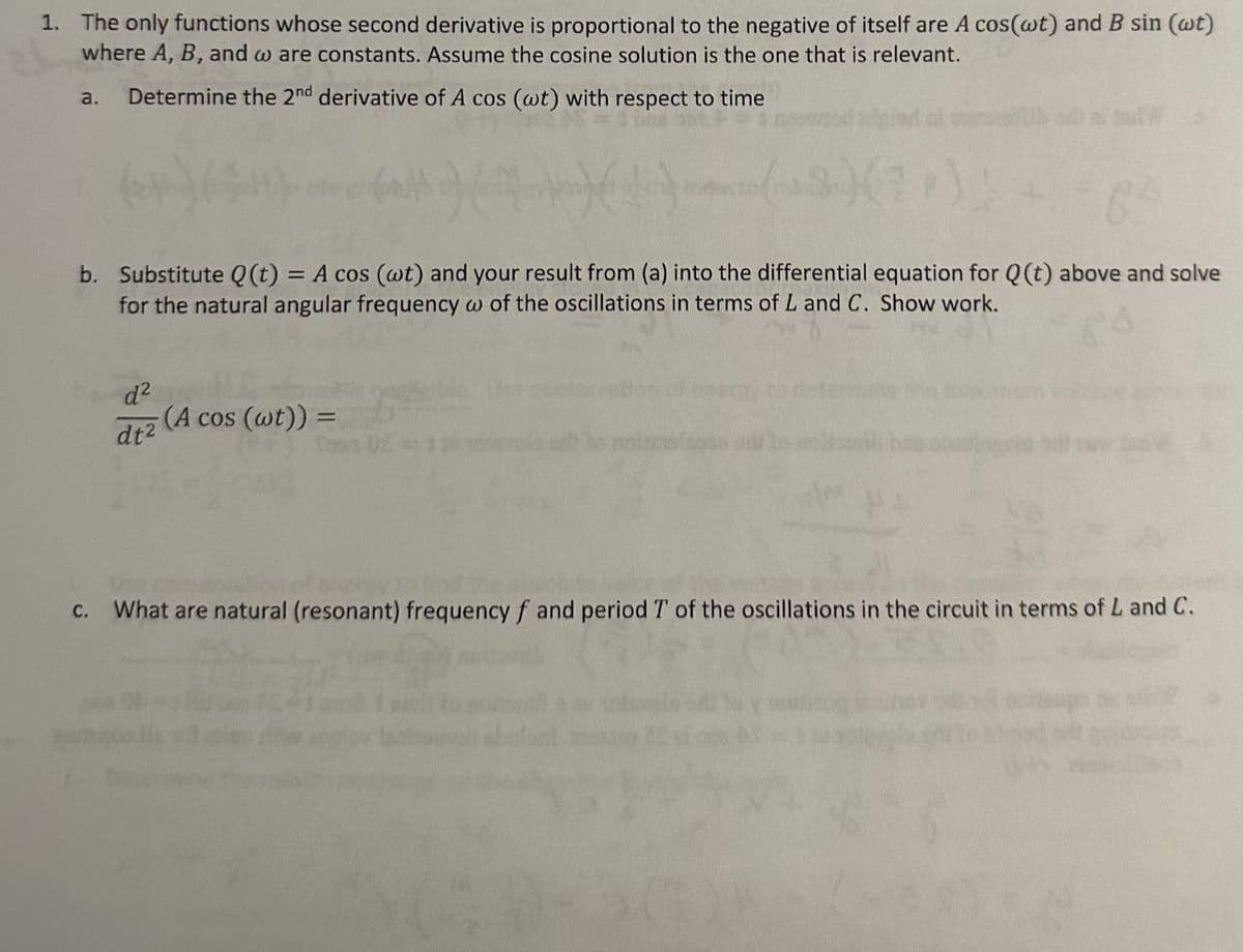 1. The only functions whose second derivative is proportional to the negative of itself are A cos(wt) and B sin (wt)
where A, B, and w are constants. Assume the cosine solution is the one that is relevant.
Determine the 2nd derivative of A cos (wt) with respect to time
a.
(*) (44).
b. Substitute Q(t) = A cos (wt) and your result from (a) into the differential equation for Q(t) above and solve
for the natural angular frequency w of the oscillations in terms of L and C. Show work.
d²
dt²
(A cos (wt)) =
c. What are natural (resonant) frequency f and period T of the oscillations in the circuit in terms of L and C.