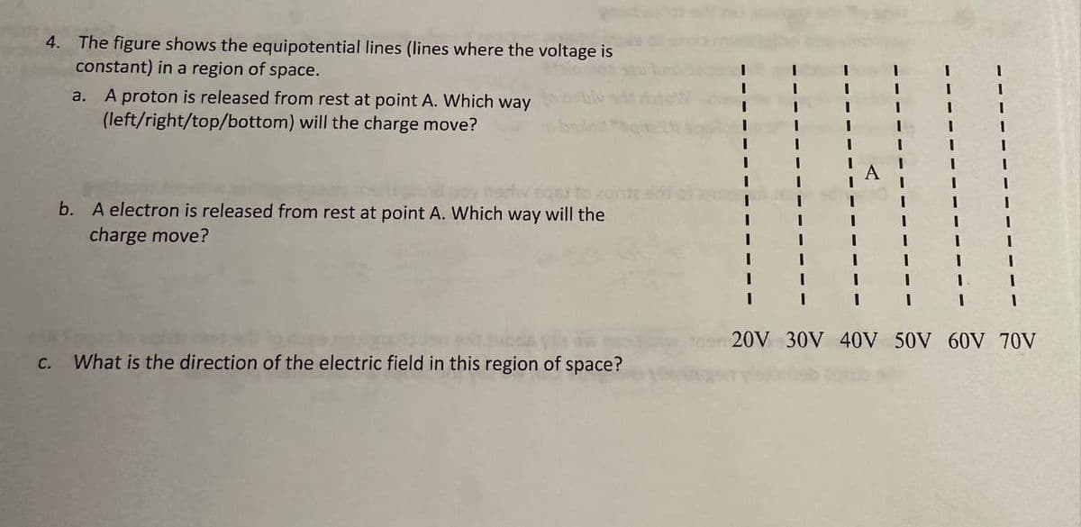 4. The figure shows the equipotential lines (lines where the voltage is
constant) in a region of space.
C.
a. A proton is released from rest at point A. Which way
(left/right/top/bottom) will the charge move?
506)
b. A electron is released from rest at point A. Which way will the
charge move?
What is the direction of the electric field in this region of space?
20V 30V 40V 50V 60V 70V