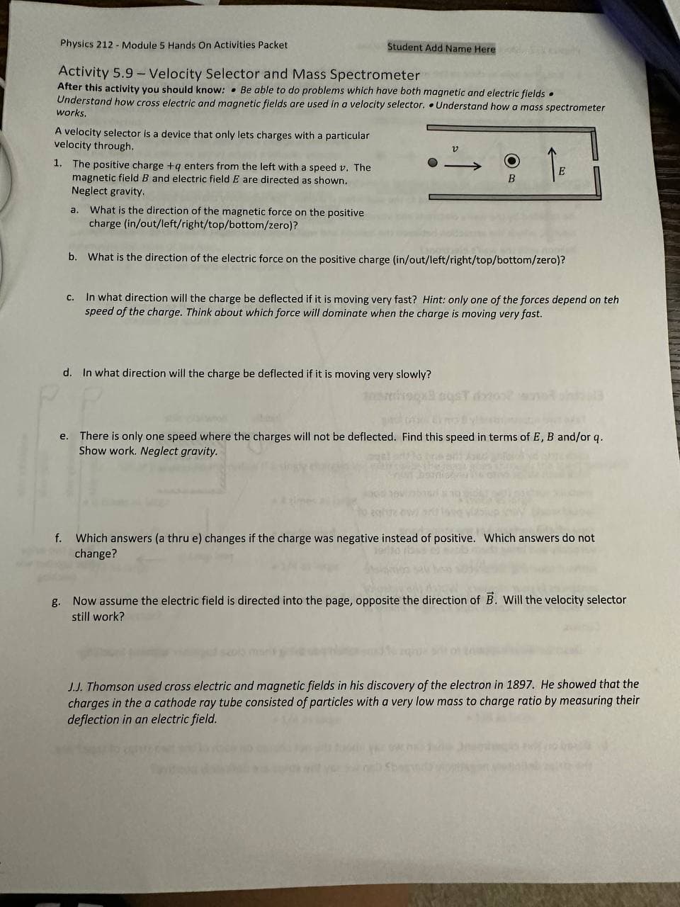 Physics 212 - Module 5 Hands On Activities Packet
Activity 5.9 Velocity Selector and Mass Spectrometer
After this activity you should know: Be able to do problems which have both magnetic and electric fields.
Understand how cross electric and magnetic fields are used in a velocity selector. Understand how a mass spectrometer
works.
A velocity selector is a device that only lets charges with a particular
velocity through.
1. The positive charge +q enters from the left with a speed v. The
magnetic field B and electric field E are directed as shown.
Neglect gravity.
Student Add Name Here
f.
v
B
d. In what direction will the charge be deflected if it is moving very slowly?
E
a. What is the direction of the magnetic force on the positive
charge (in/out/left/right/top/bottom/zero)?
b. What is the direction of the electric force on the positive charge (in/out/left/right/top/bottom/zero)?
c. In what direction will the charge be deflected if it is moving very fast? Hint: only one of the forces depend on teh
speed of the charge. Think about which force will dominate when the charge is moving very fast.
e. There is only one speed where the charges will not be deflected. Find this speed in terms of E, B and/or q.
Show work. Neglect gravity.
Which answers (a thru e) changes if the charge was negative instead of positive. Which answers do not
change?
g. Now assume the electric field is directed into the page, opposite the direction of B. Will the velocity selector
still work?
J.J. Thomson used cross electric and magnetic fields in his discovery of the electron in 1897. He showed that the
charges in the a cathode ray tube consisted of particles with a very low mass to charge ratio by measuring their
deflection in an electric field.
