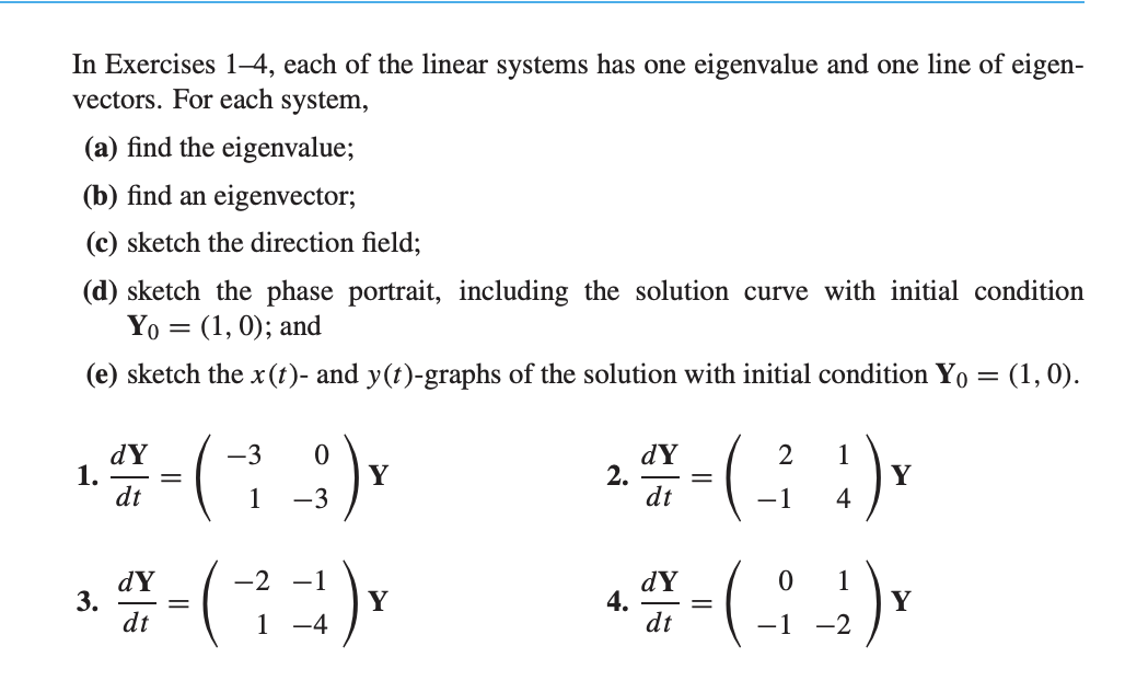 In Exercises 1–4, each of the linear systems has one eigenvalue and one line of eigenvectors. For each system:

(a) Find the eigenvalue.

(b) Find an eigenvector.

(c) Sketch the direction field.

(d) Sketch the phase portrait, including the solution curve with initial condition \( \mathbf{Y}_0 = (1, 0) \); and

(e) Sketch the \( x(t) \)- and \( y(t) \)-graphs of the solution with initial condition \( \mathbf{Y}_0 = (1, 0) \).

1. \( \frac{d\mathbf{Y}}{dt} = \begin{pmatrix} -3 & 0 \\ 1 & -3 \end{pmatrix} \mathbf{Y} \)

2. \( \frac{d\mathbf{Y}}{dt} = \begin{pmatrix} 2 & 1 \\ -1 & 4 \end{pmatrix} \mathbf{Y} \)

3. \( \frac{d\mathbf{Y}}{dt} = \begin{pmatrix} -2 & -1 \\ 1 & -4 \end{pmatrix} \mathbf{Y} \)

4. \( \frac{d\mathbf{Y}}{dt} = \begin{pmatrix} 0 & 1 \\ -1 & -2 \end{pmatrix} \mathbf{Y} \)