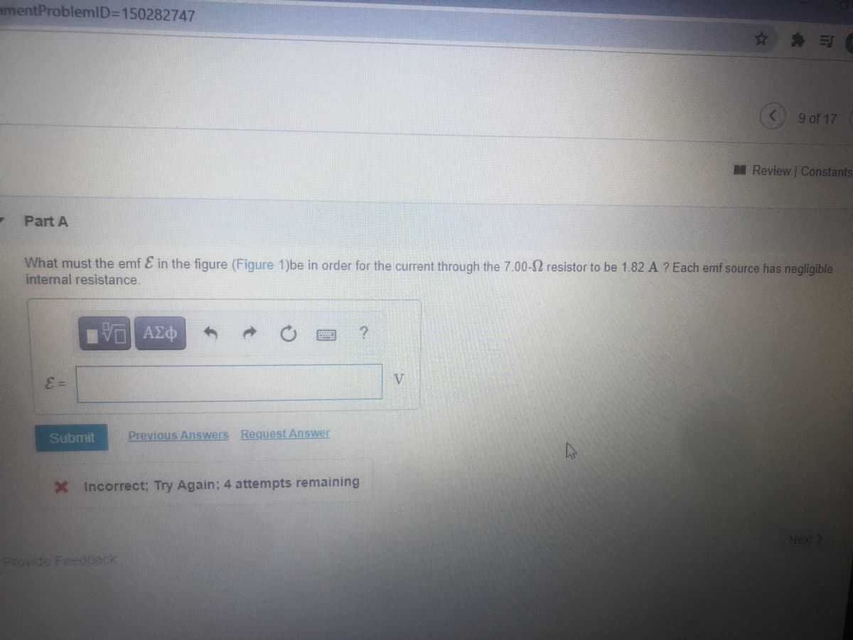 mmentProblemID=D150282747
* 三
9 of 17
I Review Constants
Part A
What must the emf E in the figure (Figure 1)be in order for the current through the 7.00-2 resistor to be 1.82 A ? Each emf source has negligible
internal resistance.
ΑΣφ
E =
V
Submit
Previous Answers Request Answer
X Incorrect; Try Again; 4 attempts remaining
Next>
Provide Feedback
