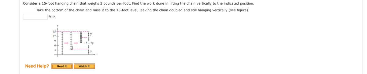 Consider a 15-foot hanging chain that weighs 3 pounds per foot. Find the work done in lifting the chain vertically to the indicated position.
Take the bottom of the chain and raise it to the 15-foot level, leaving the chain doubled and still hanging vertically (see figure).
ft-lb
15
y
12 -
15 - 2y
6+
3-
Need Help?
Watch It
Read It
