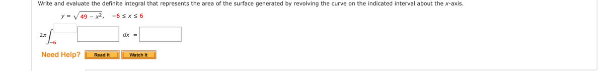 Write and evaluate the definite integral that represents the area of the surface generated by revolving the curve on the indicated interval about the x-axis.
y = V 49 – x², -6 < x < 6
2n
dx =
Need Help?
Read It
Watch It
