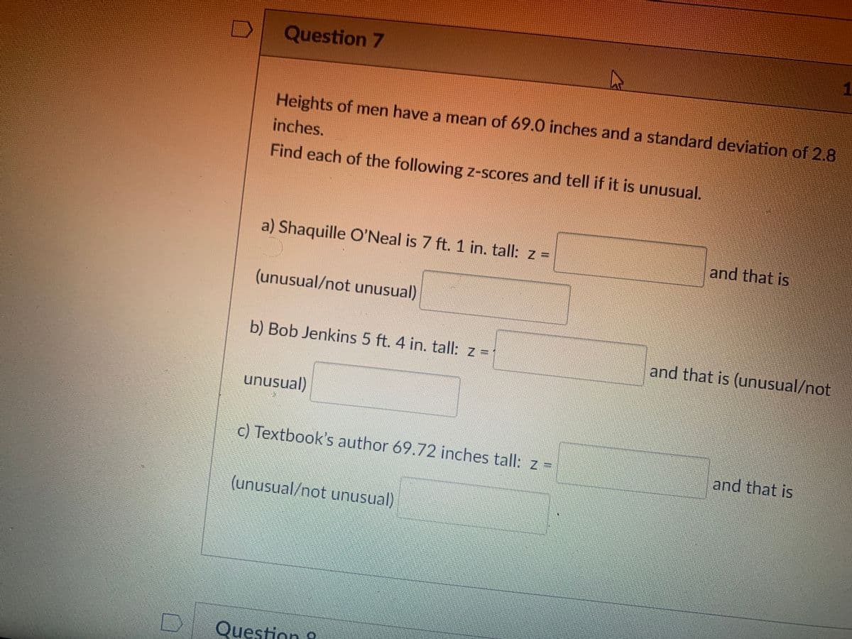 Question 7
1.
Heights of men have a mean of 69.0 inches and a standard deviation of 2.8
inches.
Find each of the following z-scores and tell if it is unusual.
a) Shaquille O'Neal is 7 ft. 1 in. tall: z =
and that is
(unusual/not unusual)
b) Bob Jenkins 5 ft. 4 in. tall: z =
and that is (unusual/not
unusual)
c) Textbook's author 69.72 inches tall: z =
and that is
(unusual/not unusual)
Question 9
