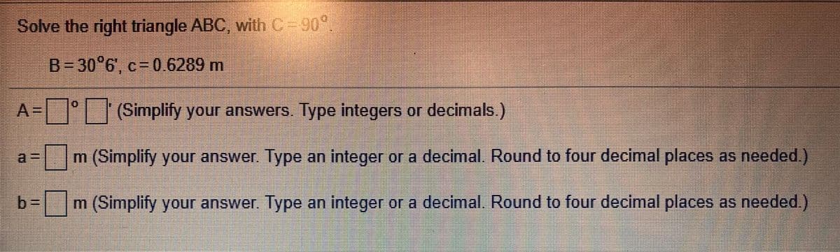 Solve the right triangle ABC, with C=90°
B- 30°6, c= 0.6289 m
A=°- |(Simplify your answers. Type integers or decimals.)
m (Simplify your answer. Type an integer or a decimal Round to four decimal places as needed.)
b- |m(Simplify your answer Type an Integer or a decimal. Round to four decimal places as needed)
