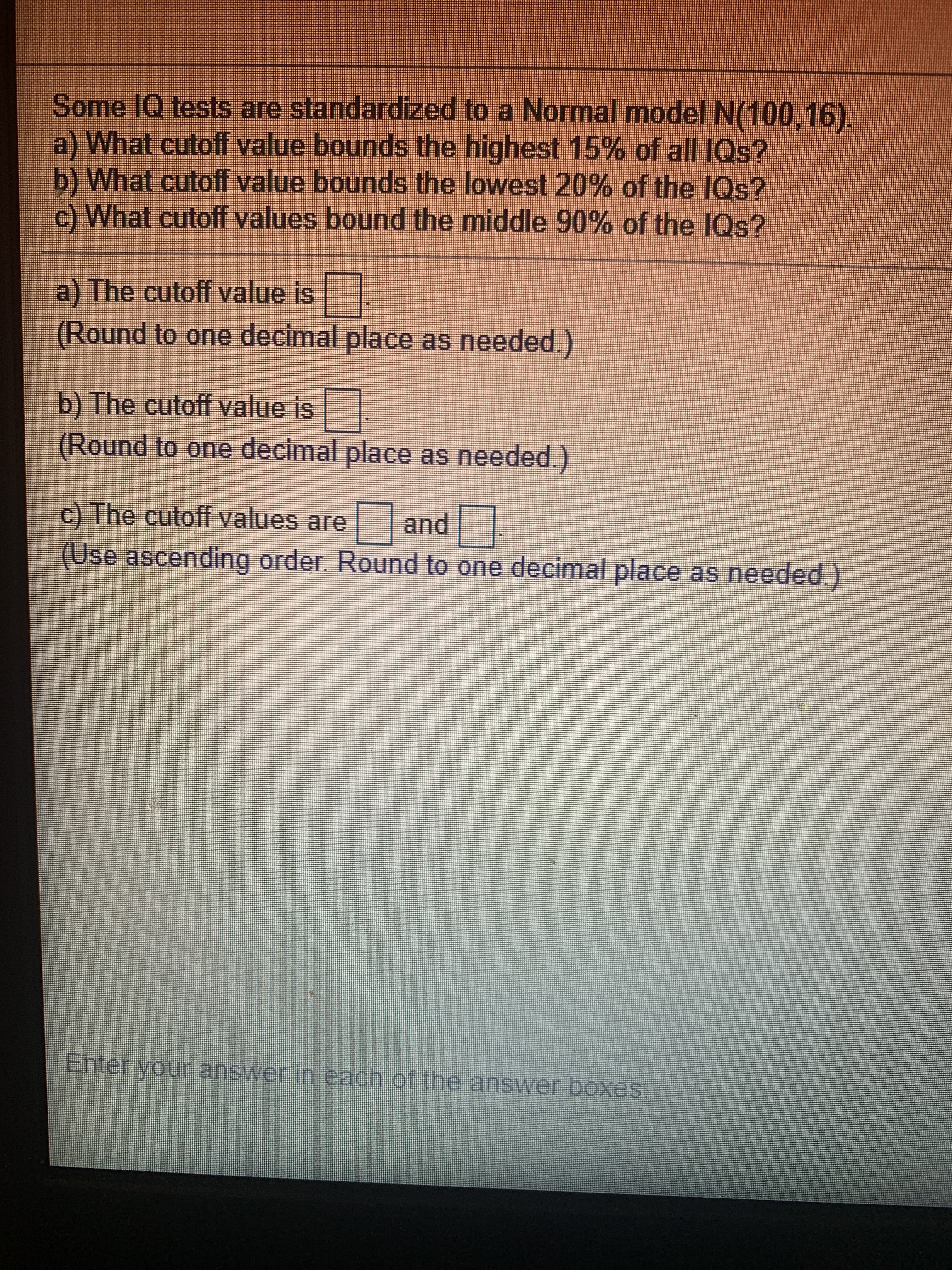 Some IQ tests are standardized to a Normal model N(100.16).
a) What cutoff value bounds the highest 15% of all IQs?
b) What cutoff value bounds the lowest 20% of the IQs?
c) What cutoff values bound the middle 90% of the IQs?
