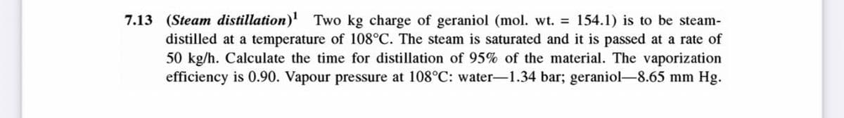 7.13 (Steam distillation)¹ Two kg charge of geraniol (mol. wt. = 154.1) is to be steam-
distilled at a temperature of 108°C. The steam is saturated and it is passed at a rate of
50 kg/h. Calculate the time for distillation of 95% of the material. The vaporization
efficiency is 0.90. Vapour pressure at 108°C: water-1.34 bar; geraniol-8.65 mm Hg.