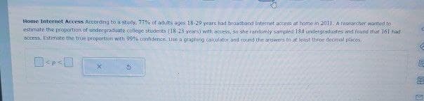 Home Internet Access According to a study, 77% of adults ages 18-29 years had broadband Internet access at home in 2011. A researcher wanted to
estimate the proportion of undergraduate college students (18-23 years) with access, so she randomly sampled 184 undergraduates and found that 161 had
access. Estimate the true proportion with 99% confidence. Use a graphing calculator and round the answers to at least three decimal places.
1571
62