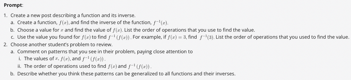 Prompt:
1. Create a new post describing a function and its inverse.
a. Create a function, f(x), and find the inverse of the function, f-¹(x).
b. Choose a value for x and find the value of f(x). List the order of operations that you use to find the value.
c. Use the value you found for f(x) to find f-¹ (f(x)). For example, if f(x) = 3, find f-¹(3). List the order of operations that you used to find the value.
2. Choose another student's problem to review.
a. Comment on patterns that you see in their problem, paying close attention to
i. The values of x, f(x), and f-¹ (f(x)).
ii. The order of operations used to find f(x) and f-¹ (ƒ(x)).
b. Describe whether you think these patterns can be generalized to all functions and their inverses.