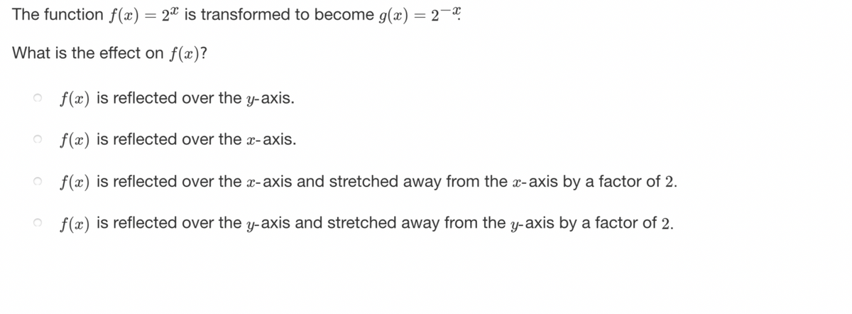 The function f(x) = 2ª is transformed to become g(x) = 2¯
What is the effect on f(x)?
of(x) is reflected over the y-axis.
of(x) is reflected over the x-axis.
of(x) is reflected over the x-axis and stretched away from the x-axis by a factor of 2.
f(x) is reflected over the y-axis and stretched away from the y-axis by a factor of 2.