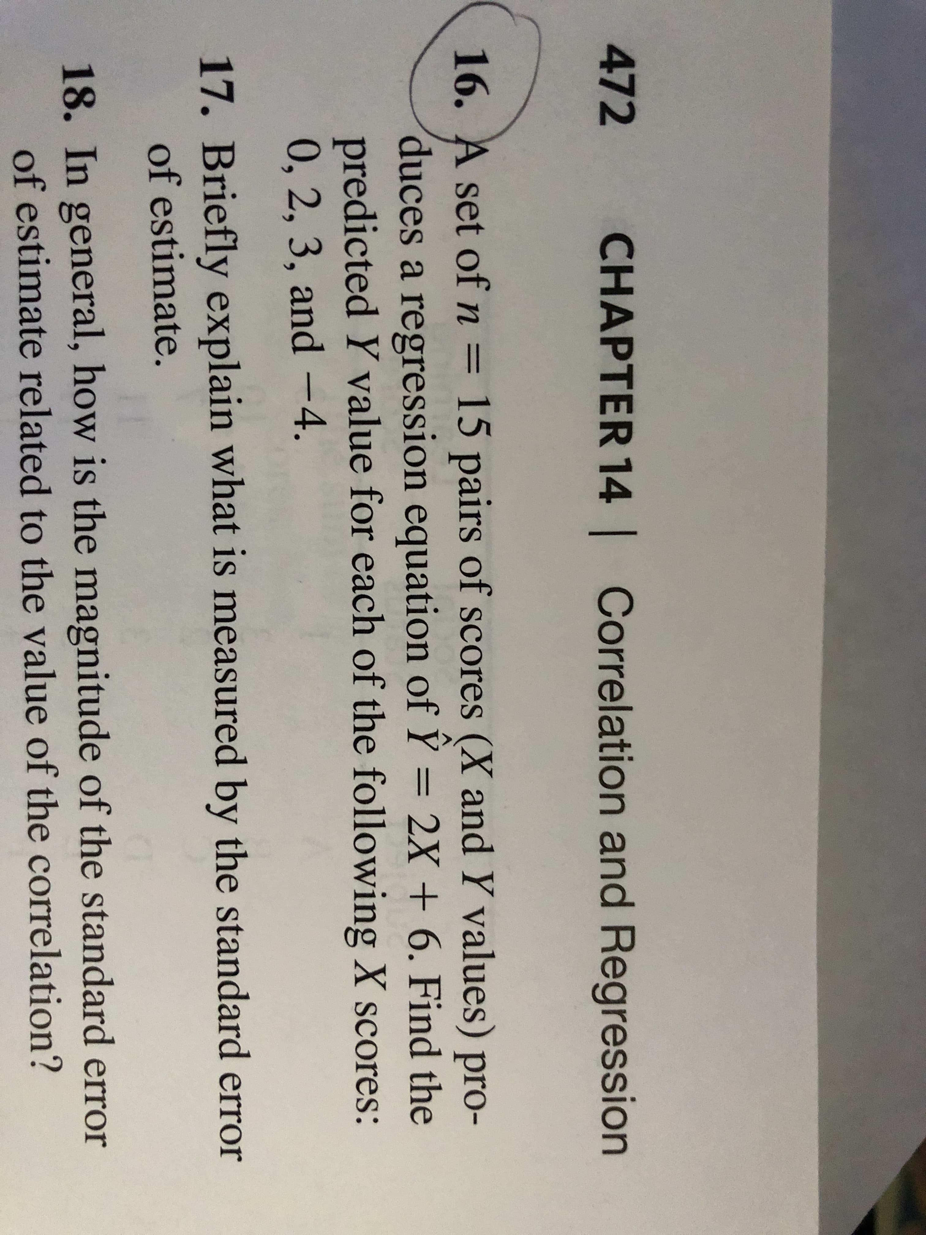 16. A set of n
= 15 pairs of scores (X and Y values) pro-
duces a regression equation of Ÿ = 2X + 6. Find the
predicted Y value for each of the following X scores:
0, 2, 3, and –4.
||
