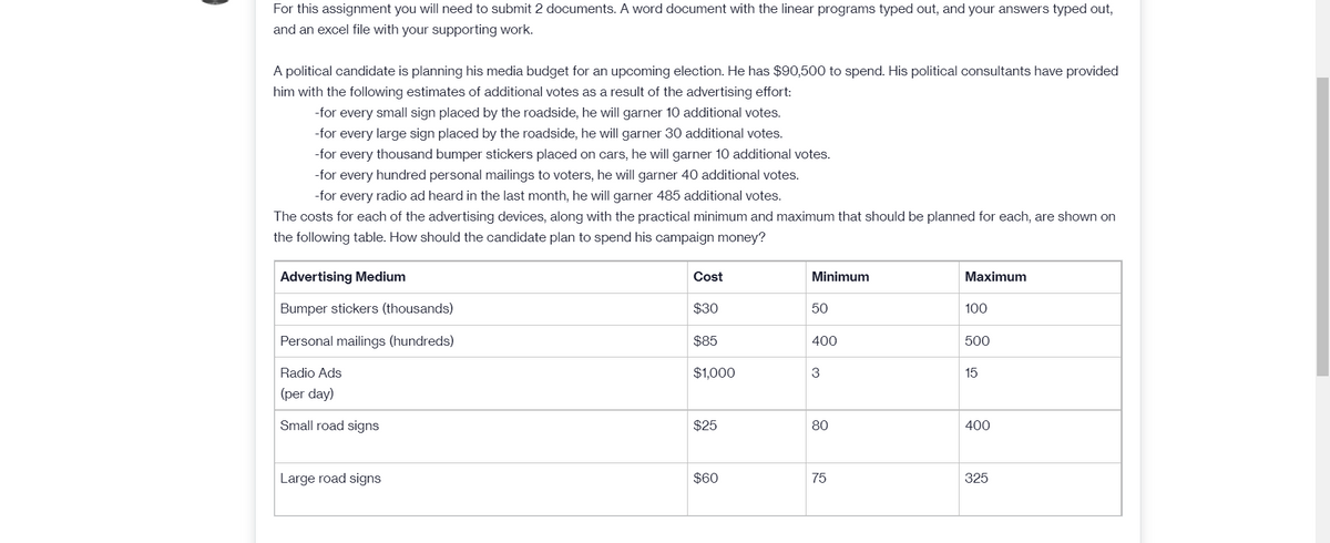 For this assignment you will need to submit 2 documents. A word document with the linear programs typed out, and your answers typed out,
and an excel file with your supporting work.
A political candidate is planning his media budget for an upcoming election. He has $90,500 to spend. His political consultants have provided
him with the following estimates of additional votes as a result of the advertising effort:
-for every small sign placed by the roadside, he will garner 10 additional votes.
-for every large sign placed by the roadside, he will garner 30 additional votes.
-for every thousand bumper stickers placed on cars, he will garner 10 additional votes.
-for every hundred personal mailings to voters, he will garner 40 additional votes.
-for every radio ad heard in the last month, he will garner 485 additional votes.
The costs for each of the advertising devices, along with the practical minimum and maximum that should be planned for each, are shown on
the following table. How should the candidate plan to spend his campaign money?
Advertising Medium
Cost
Minimum
Мaximum
Bumper stickers (thousands)
$30
50
100
Personal mailings (hundreds)
$85
400
500
Radio Ads
$1,000
3
15
(per day)
Small road signs
$25
80
400
Large road signs
$60
75
325
