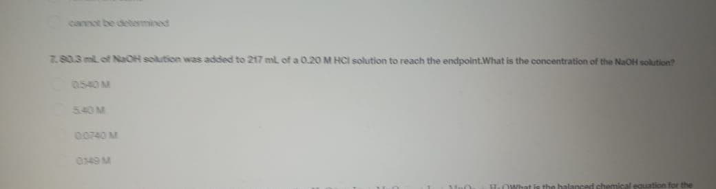 cannot be determined
7.80.3 ml of NaOH solution was added to 217 ml of a 0.20 M HCI solution to reach the endpoint.What is the concentration of the NaOH solution?
0.540 M
540M
00740 M
0149 M
2.OWhat is the balanced chemical equation for the
