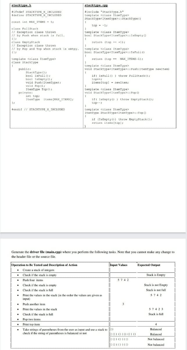 stacktype.h
stacktype.cPP
#ifndef STACKTYPE_H_INCLUDED
tdefine STACKTYPE H_INCLUDED
#include "StackType.h"
template <class ItemType>
StackType<ItemType>::StackType ()
const int MAX_ITEMS - 5;
top - -1;
class Fulistack
// Exception class thrown
// by Push when stack is full.
template <class ItemType>
bool StackType<ItemType>: :IsEmpty ()
class EmptyStack
// Exception class thrown
// by Pop and Top when stack is emtpy.
return (top = -1);
template <class ItemType>
bool StackType<ItemType>: :ISFull ()
template <class ItemType>
class StackType
return (top --
MAX_ITEMS-1):
template <elass ItemType>
void StackType<ItemType>: :Push (ItemType newItem)
public:
StackType () :
bool IsFull ():
bool IsEmpty ():
void Push (ItemType);
void Pop () i
if( IsFull ()) throw Fullstack ();
top++:
items (top]- newItem;
template <class ItemType>
void StackType<ItemType>:: Pop ()
ItemType Top ():
private:
int top:
ItemType items [MAX_ITEMS ];
if( IsEmpty ()) throw EmptyStack ();
top--
};
tendif // STACKTYPE_H_INCLUDED
template <class ItemType>
ItemType StackType<ItemType>::Top ()
if (IsEmpty ()) throw Emptystack ():
return items [top];
Generate the driver file (main.cpp) where you perform the following tasks. Note that you cannot make any change to
the header file or the source file.
.
Operation to Be Tested and Description of Action
Input Values
Expected Output
• Create a stack of integers
Check if the stack is empty
• Push four items
• Check if the stack is empty
Stack is Empty
5742
Stack is not Empty
Check if the stack is full
Stack is not full
• Print the values in the stack (in the order the values are given as
input)
5742
Push another item
3
• Print the values in the stack
• Check if the stack is full
• Pop two items
• Print top item
57423
Stack is full
4
Take strings of parentheses from the user as input and use a stack to |)
check if the string of parentheses is balanced or not
Balanced
C0)0 (0 0)) 0
Balanced
Not balanced
Not balanced
