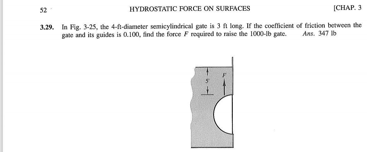 52
HYDROSTATIC FORCE ON SURFACES
[CHAP. 3
In Fig. 3-25, the 4-ft-diameter semicylindrical gate is 3 ft long. If the coefficient of friction between the
gate and its guides is 0.100, find the force F required to raise the 1000-lb gate.
3.29.
Ans. 347 lb
