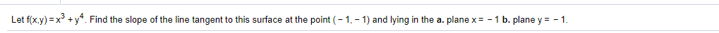 Let f(x.y) = x° +y*. Find the slope of the line tangent to this surface at the point (- 1, - 1) and lying in the a. plane x = -1 b. plane y = - 1.
