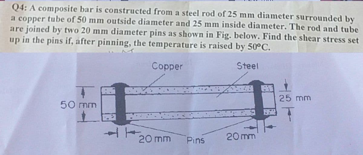 Q4: A composite bar is constructed from a steel rod of 25 mm diameter surrounded by
a copper tube of 50 mm outside diameter and 25 mm inside diameter. The rod and tube
are joined by two 20 mm diameter pins as shown in Fig. below. Find the shear stress set
up in the pins if, after pinning, the temperature is raised by 50°C.
Copper
Steel
25 mm
50 mm
20 mm
Pins
20 mm
