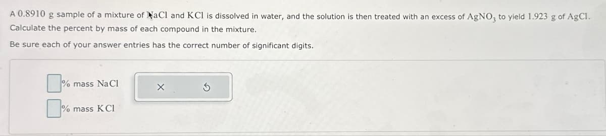 A 0.8910 g sample of a mixture of NaCl and KCl is dissolved in water, and the solution is then treated with an excess of AgNO3 to yield 1.923 g of AgCl.
Calculate the percent by mass of each compound in the mixture.
Be sure each of your answer entries has the correct number of significant digits.
% mass NaCl
0%
% mass KCI
X