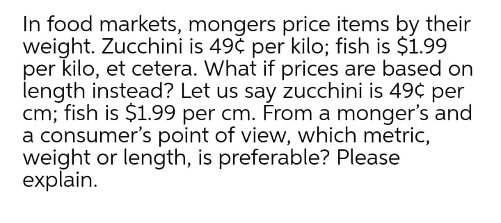 In food markets, mongers price items by their
weight. Zucchini is 49č per kilo; fish is $1.99
per kilo, et cetera. What if prices are based on
length instead? Let us say zucchini is 49¢ per
cm; fish is $1.99 per cm. From a monger's and
a consumer's point of view, which metric,
weight or length, is preferable? Please
explain.
