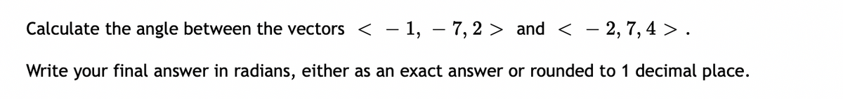 Calculate the angle between the vectors < - 1, – 7, 2 > and < - 2, 7, 4 >.
Write your final answer in radians, either as an exact answer or rounded to 1 decimal place.
